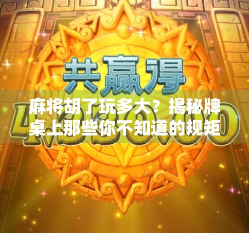 麻将胡了玩多大?揭秘牌桌上那些你不知道的规矩与潜规则 麻将胡了玩多大?揭秘牌桌上那些你不知道的规矩与潜规则