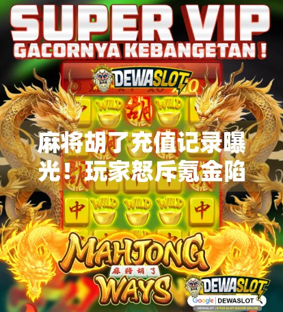 麻将胡了充值记录曝光！玩家怒斥氪金陷阱，平台回应引热议