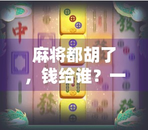 麻将都胡了，钱给谁？一场关于规则、信任与人性的博弈