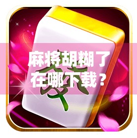 麻将胡糊了在哪下载？新手必看的APP安装指南与避坑攻略！